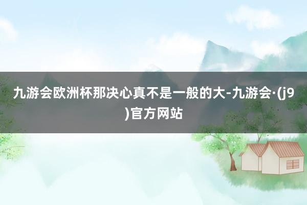 九游会欧洲杯那决心真不是一般的大-九游会·(j9)官方网站