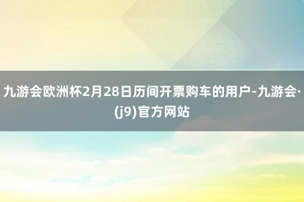 九游会欧洲杯2月28日历间开票购车的用户-九游会·(j9)官方网站