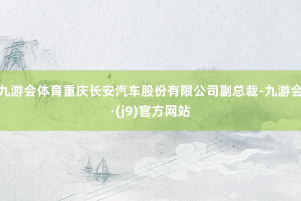 九游会体育重庆长安汽车股份有限公司副总裁-九游会·(j9)官方网站