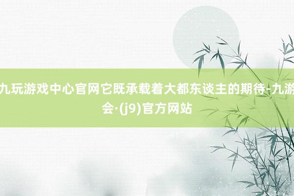 九玩游戏中心官网它既承载着大都东谈主的期待-九游会·(j9)官方网站