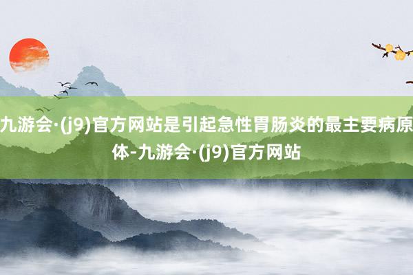 九游会·(j9)官方网站是引起急性胃肠炎的最主要病原体-九游会·(j9)官方网站
