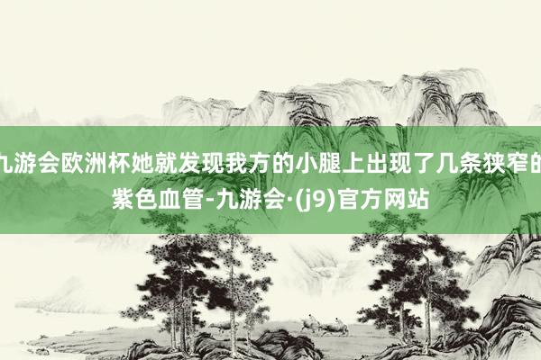九游会欧洲杯她就发现我方的小腿上出现了几条狭窄的紫色血管-九游会·(j9)官方网站