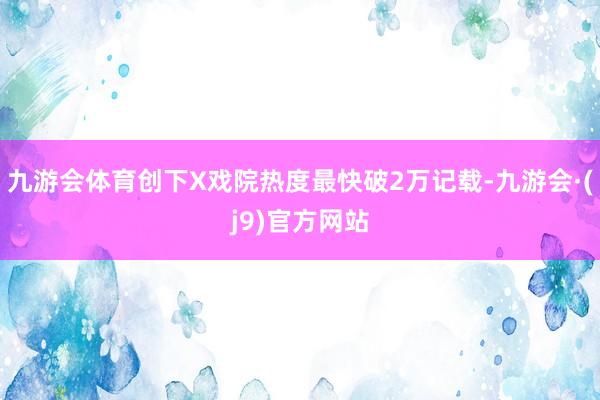九游会体育创下X戏院热度最快破2万记载-九游会·(j9)官方网站