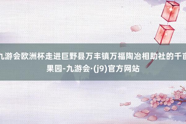 九游会欧洲杯走进巨野县万丰镇万福陶冶相助社的千亩果园-九游会·(j9)官方网站