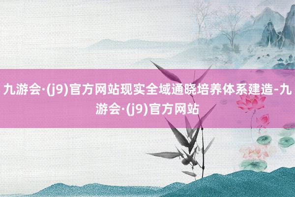 九游会·(j9)官方网站现实全域通晓培养体系建造-九游会·(j9)官方网站