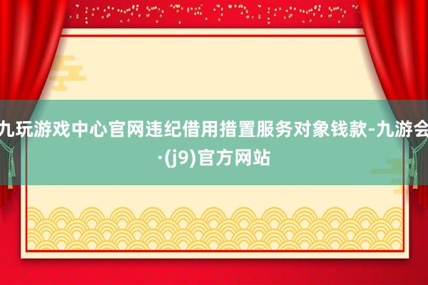 九玩游戏中心官网违纪借用措置服务对象钱款-九游会·(j9)官方网站