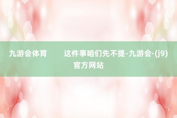 九游会体育        这件事咱们先不提-九游会·(j9)官方网站
