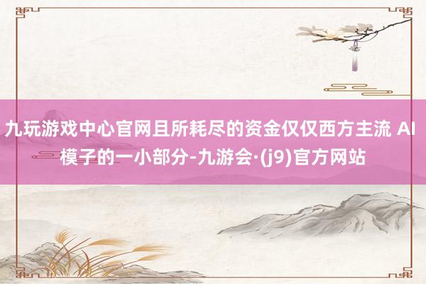 九玩游戏中心官网且所耗尽的资金仅仅西方主流 AI 模子的一小部分-九游会·(j9)官方网站