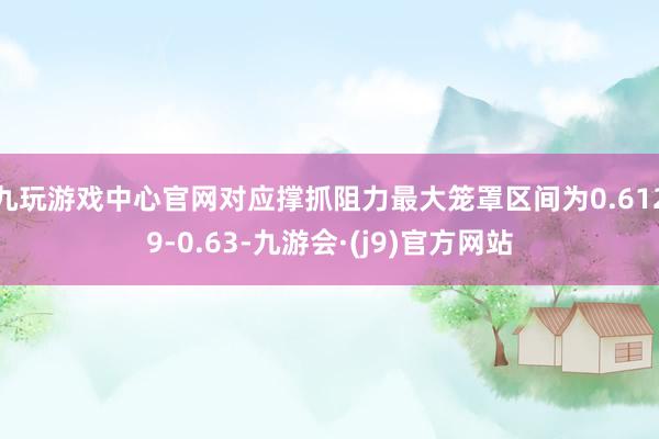 九玩游戏中心官网对应撑抓阻力最大笼罩区间为0.6129-0.63-九游会·(j9)官方网站