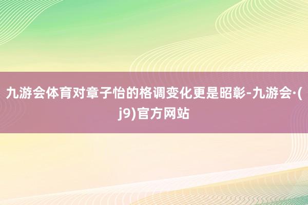 九游会体育对章子怡的格调变化更是昭彰-九游会·(j9)官方网站