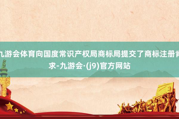 九游会体育向国度常识产权局商标局提交了商标注册肯求-九游会·(j9)官方网站