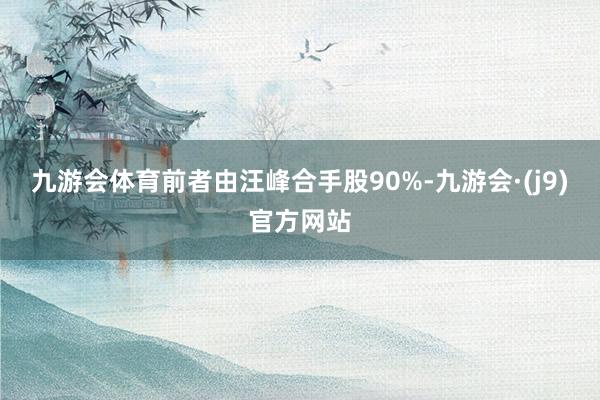 九游会体育前者由汪峰合手股90%-九游会·(j9)官方网站