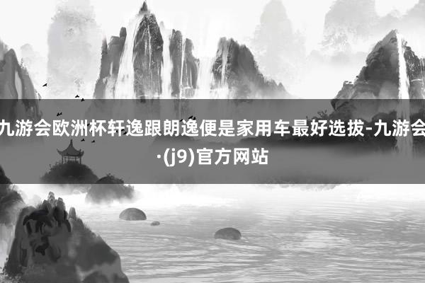 九游会欧洲杯轩逸跟朗逸便是家用车最好选拔-九游会·(j9)官方网站