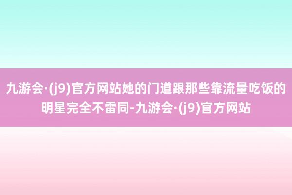 九游会·(j9)官方网站她的门道跟那些靠流量吃饭的明星完全不雷同-九游会·(j9)官方网站