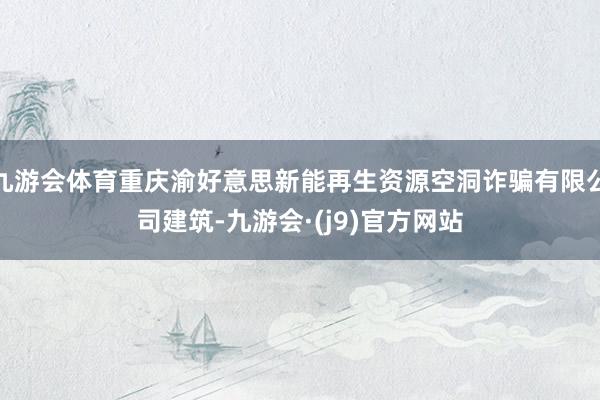 九游会体育重庆渝好意思新能再生资源空洞诈骗有限公司建筑-九游会·(j9)官方网站