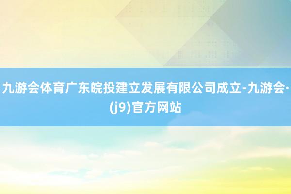 九游会体育广东皖投建立发展有限公司成立-九游会·(j9)官方网站