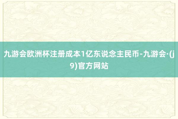 九游会欧洲杯注册成本1亿东说念主民币-九游会·(j9)官方网站