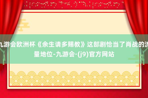 九游会欧洲杯《余生请多赐教》这部剧恰当了肖战的流量地位-九游会·(j9)官方网站