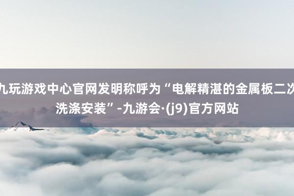 九玩游戏中心官网发明称呼为“电解精湛的金属板二次洗涤安装”-九游会·(j9)官方网站