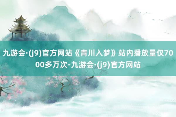 九游会·(j9)官方网站《青川入梦》站内播放量仅7000多万次-九游会·(j9)官方网站