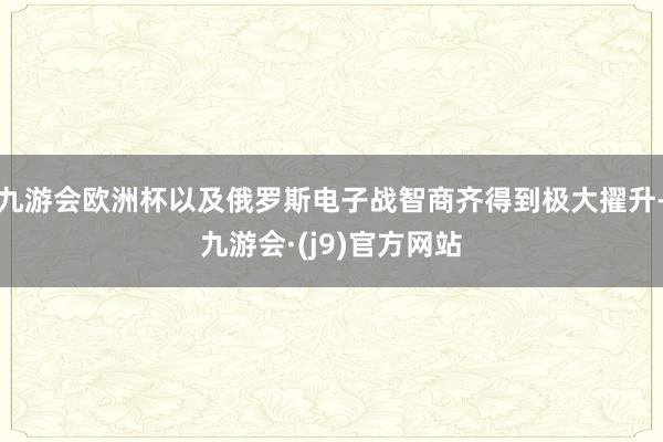 九游会欧洲杯以及俄罗斯电子战智商齐得到极大擢升-九游会·(j9)官方网站