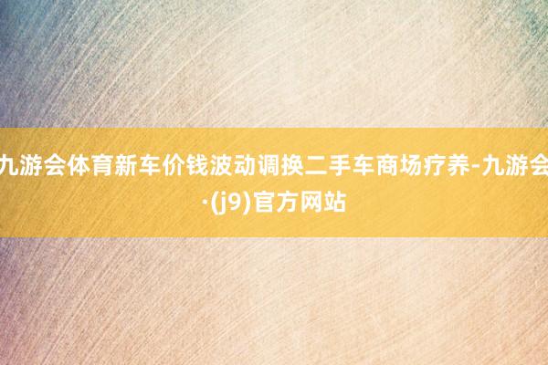 九游会体育新车价钱波动调换二手车商场疗养-九游会·(j9)官方网站