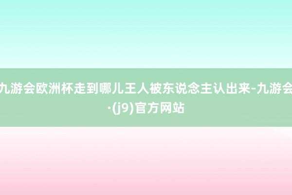 九游会欧洲杯走到哪儿王人被东说念主认出来-九游会·(j9)官方网站