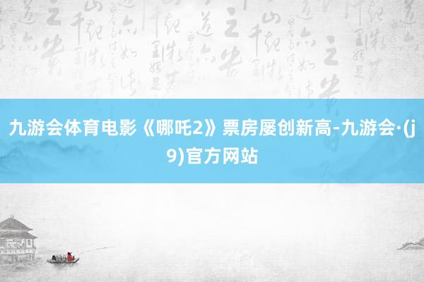 九游会体育电影《哪吒2》票房屡创新高-九游会·(j9)官方网站