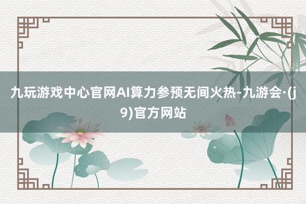 九玩游戏中心官网AI算力参预无间火热-九游会·(j9)官方网站