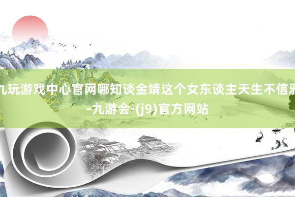 九玩游戏中心官网哪知谈金靖这个女东谈主天生不信邪-九游会·(j9)官方网站