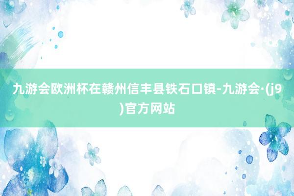 九游会欧洲杯在赣州信丰县铁石口镇-九游会·(j9)官方网站