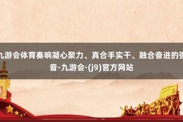 九游会体育奏响凝心聚力、真合手实干、融合奋进的强音-九游会·(j9)官方网站