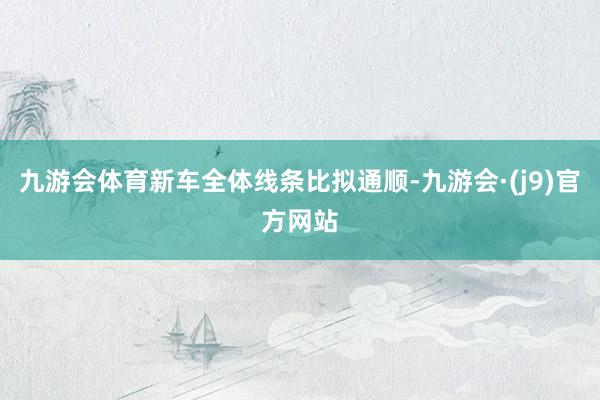 九游会体育新车全体线条比拟通顺-九游会·(j9)官方网站