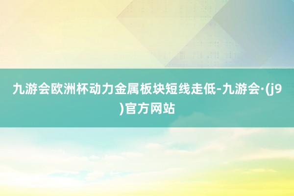 九游会欧洲杯动力金属板块短线走低-九游会·(j9)官方网站