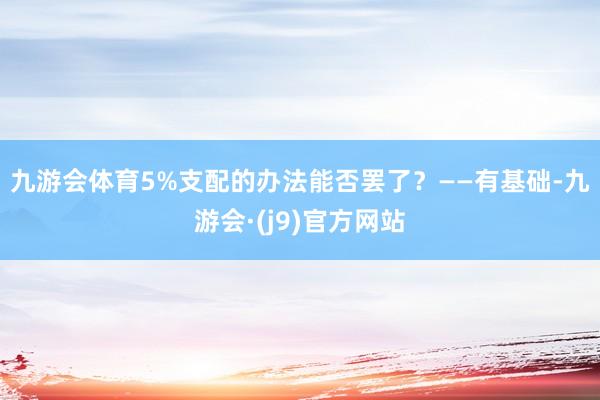 九游会体育　　5%支配的办法能否罢了？　　——有基础-九游会·(j9)官方网站