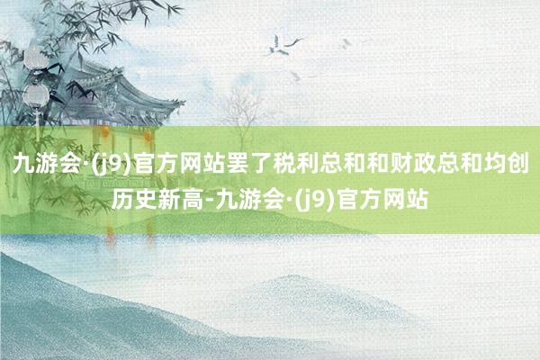 九游会·(j9)官方网站罢了税利总和和财政总和均创历史新高-九游会·(j9)官方网站