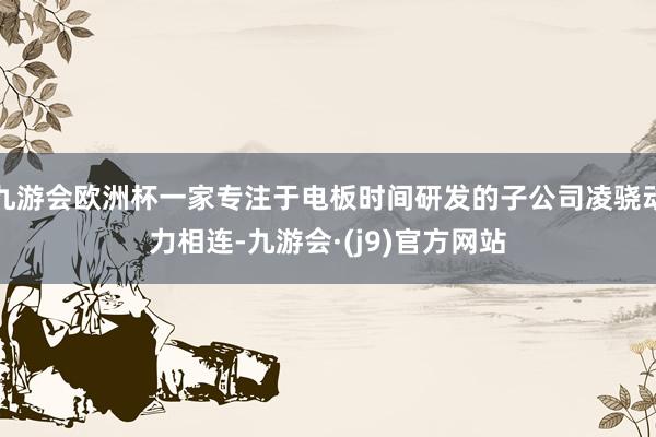 九游会欧洲杯一家专注于电板时间研发的子公司凌骁动力相连-九游会·(j9)官方网站