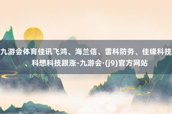 九游会体育佳讯飞鸿、海兰信、雷科防务、佳缘科技、科想科技跟涨-九游会·(j9)官方网站
