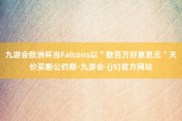 九游会欧洲杯当Falcons以＂数百万好意思元＂天价买断公约期-九游会·(j9)官方网站