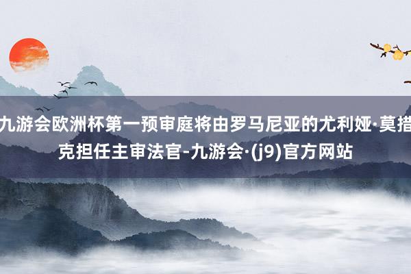 九游会欧洲杯第一预审庭将由罗马尼亚的尤利娅·莫措克担任主审法官-九游会·(j9)官方网站