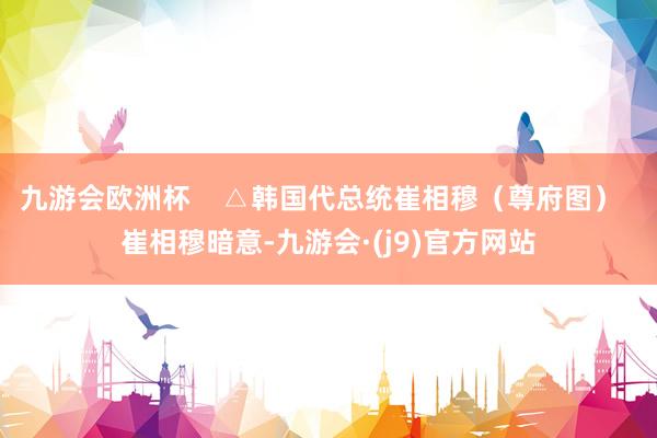 九游会欧洲杯    △韩国代总统崔相穆（尊府图）  崔相穆暗意-九游会·(j9)官方网站