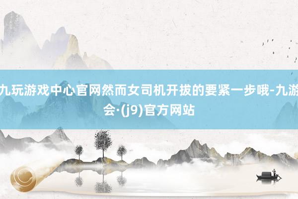 九玩游戏中心官网然而女司机开拔的要紧一步哦-九游会·(j9)官方网站