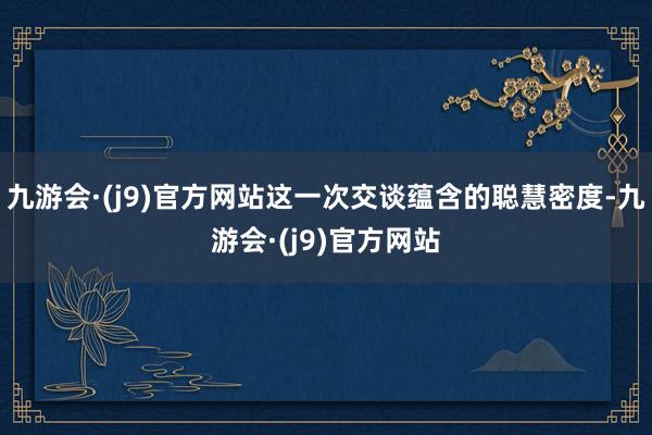 九游会·(j9)官方网站这一次交谈蕴含的聪慧密度-九游会·(j9)官方网站
