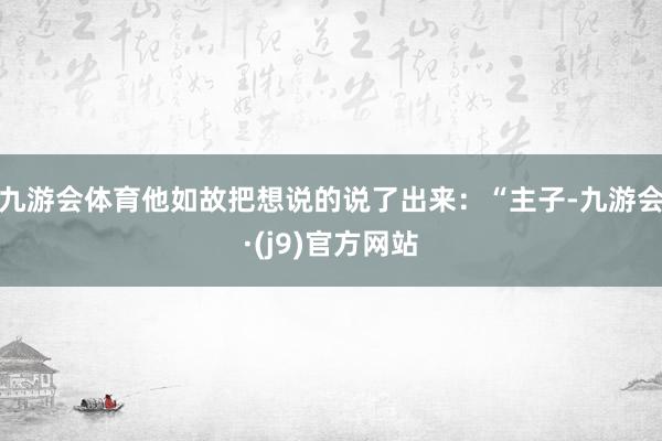 九游会体育他如故把想说的说了出来：“主子-九游会·(j9)官方网站