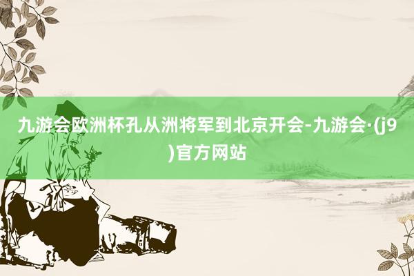 九游会欧洲杯孔从洲将军到北京开会-九游会·(j9)官方网站