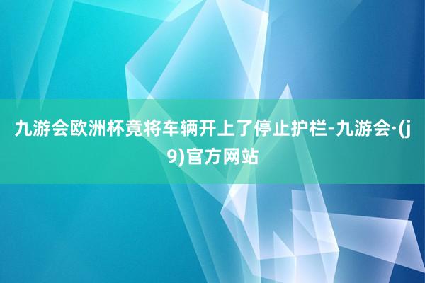 九游会欧洲杯竟将车辆开上了停止护栏-九游会·(j9)官方网站