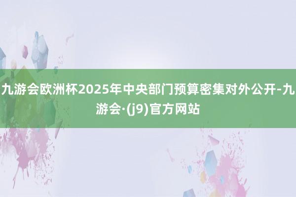 九游会欧洲杯2025年中央部门预算密集对外公开-九游会·(j9)官方网站