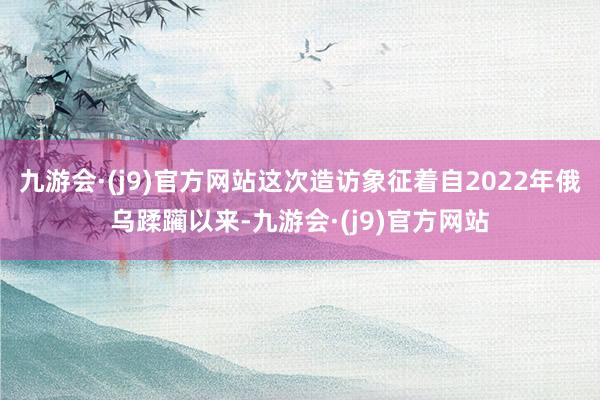 九游会·(j9)官方网站这次造访象征着自2022年俄乌蹂躏以来-九游会·(j9)官方网站