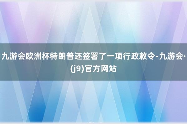 九游会欧洲杯特朗普还签署了一项行政敕令-九游会·(j9)官方网站
