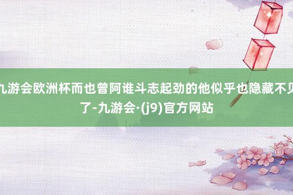 九游会欧洲杯而也曾阿谁斗志起劲的他似乎也隐藏不见了-九游会·(j9)官方网站